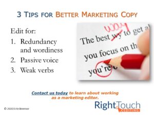 3 Tips for Better Marketing Copy. Edit for 1. Redundancy and wordiness. 2. Passive voice. 3. Weak verbs. Contact Right Touch Editing today to learn about working as a marketing editor: erin@righttouchediting.com